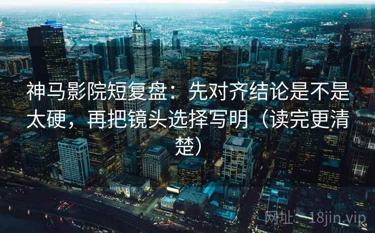 神马影院短复盘：先对齐结论是不是太硬，再把镜头选择写明（读完更清楚）