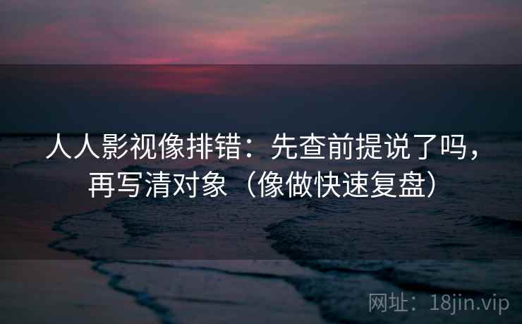 人人影视像排错：先查前提说了吗，再写清对象（像做快速复盘）