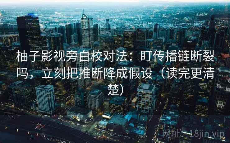 柚子影视旁白校对法：盯传播链断裂吗，立刻把推断降成假设（读完更清楚）
