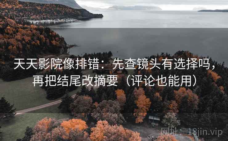 天天影院像排错：先查镜头有选择吗，再把结尾改摘要（评论也能用）