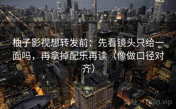 柚子影视想转发前：先看镜头只给一面吗，再拿掉配乐再读（像做口径对齐）