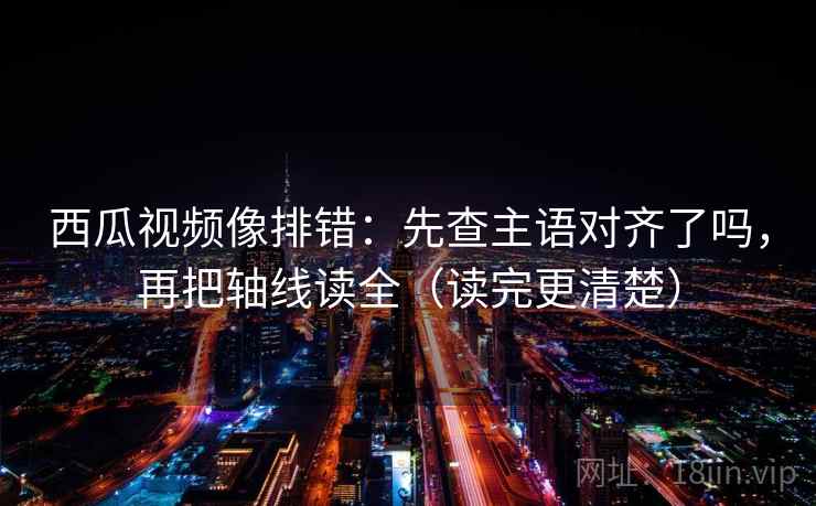 西瓜视频像排错：先查主语对齐了吗，再把轴线读全（读完更清楚）