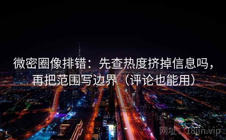 微密圈像排错：先查热度挤掉信息吗，再把范围写边界（评论也能用）