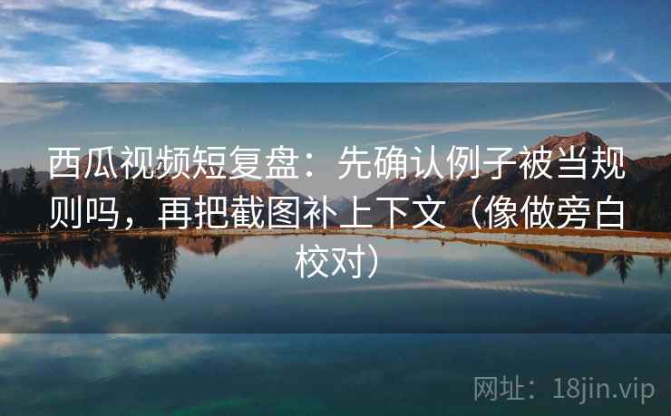 西瓜视频短复盘：先确认例子被当规则吗，再把截图补上下文（像做旁白校对）