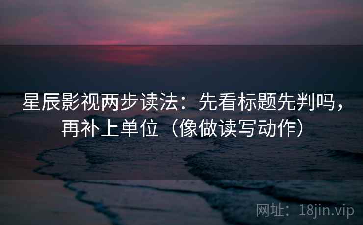 星辰影视两步读法：先看标题先判吗，再补上单位（像做读写动作）