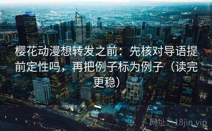 樱花动漫想转发之前：先核对导语提前定性吗，再把例子标为例子（读完更稳）
