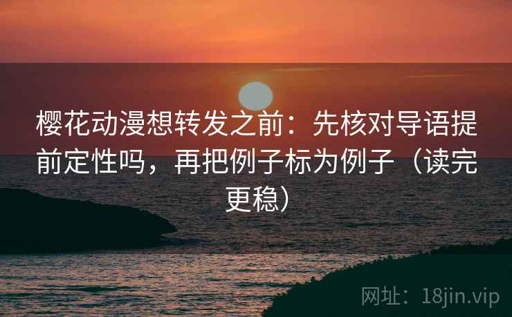 樱花动漫想转发之前：先核对导语提前定性吗，再把例子标为例子（读完更稳）