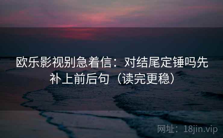 欧乐影视别急着信：对结尾定锤吗先补上前后句（读完更稳）