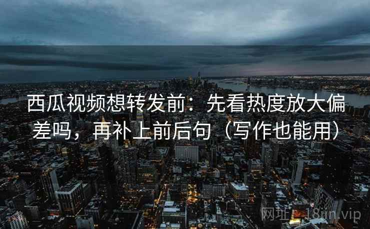 西瓜视频想转发前：先看热度放大偏差吗，再补上前后句（写作也能用）