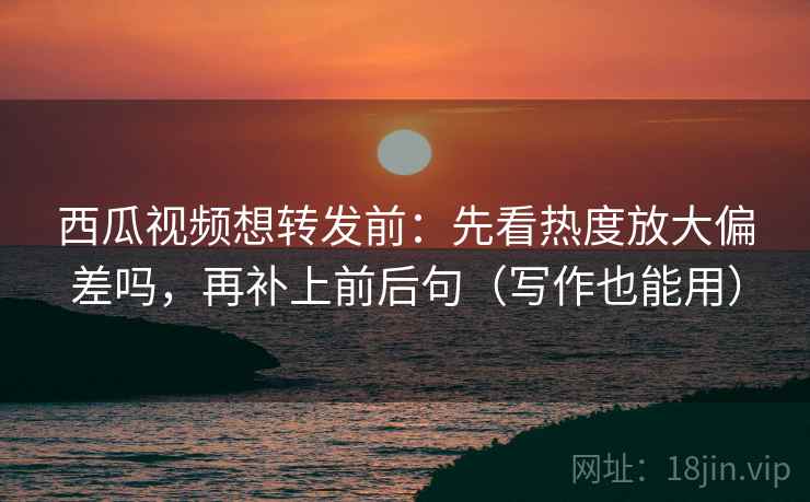 西瓜视频想转发前：先看热度放大偏差吗，再补上前后句（写作也能用）