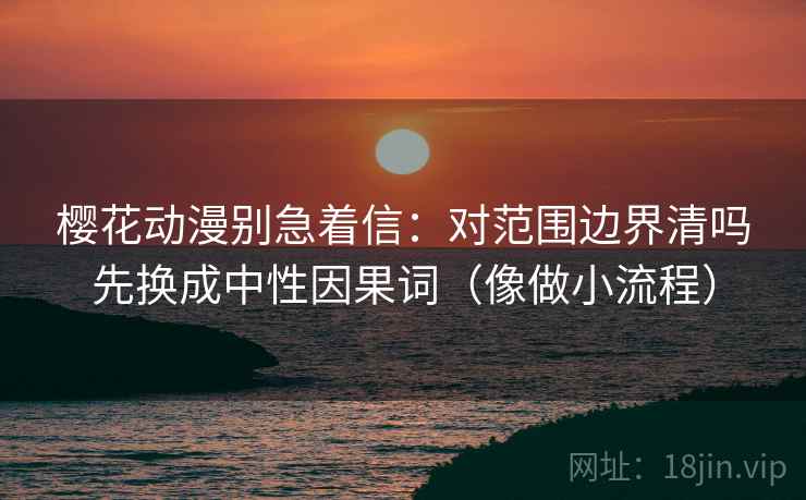 樱花动漫别急着信：对范围边界清吗先换成中性因果词（像做小流程）