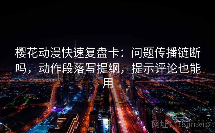 樱花动漫快速复盘卡：问题传播链断吗，动作段落写提纲，提示评论也能用