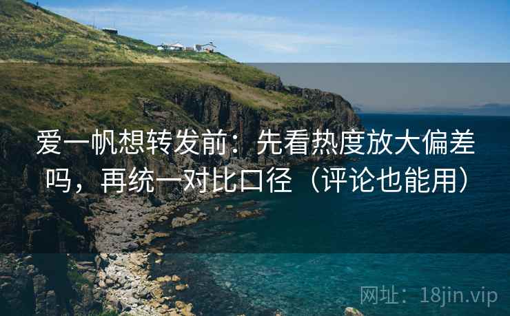 爱一帆想转发前：先看热度放大偏差吗，再统一对比口径（评论也能用）