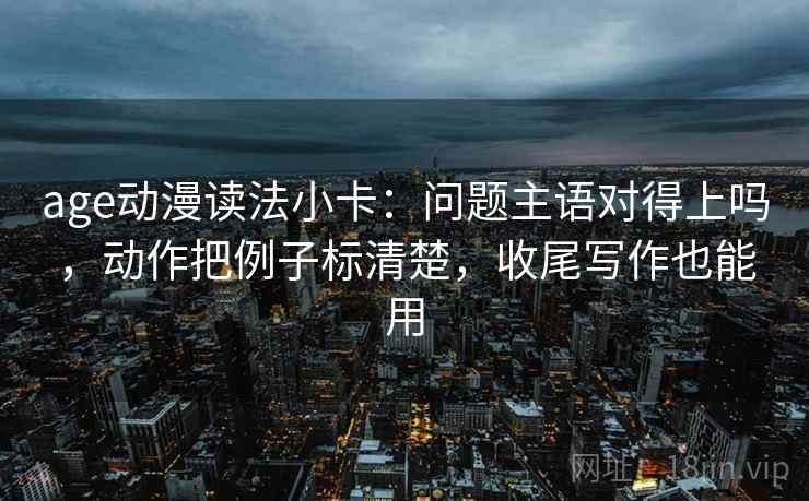 age动漫读法小卡：问题主语对得上吗，动作把例子标清楚，收尾写作也能用