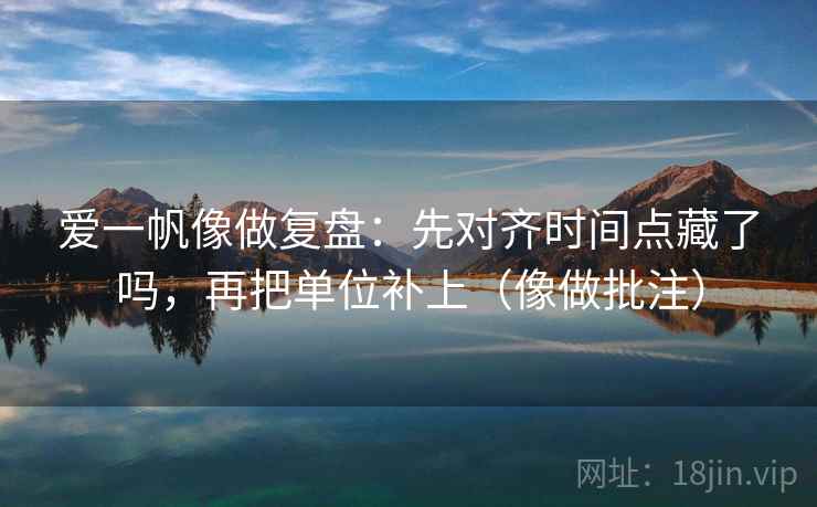 爱一帆像做复盘：先对齐时间点藏了吗，再把单位补上（像做批注）