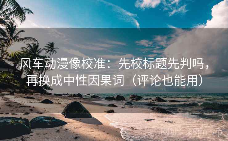 风车动漫像校准：先校标题先判吗，再换成中性因果词（评论也能用）