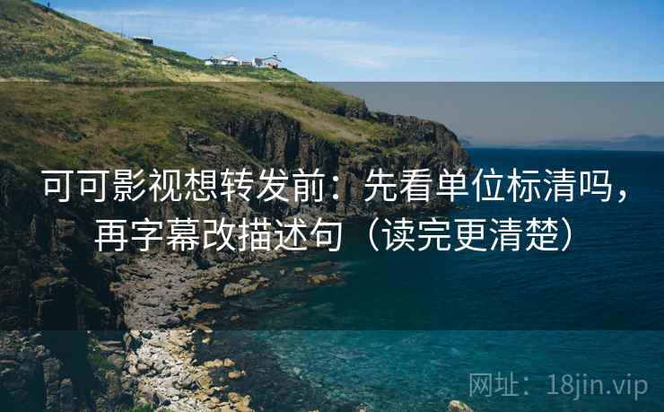 可可影视想转发前：先看单位标清吗，再字幕改描述句（读完更清楚）