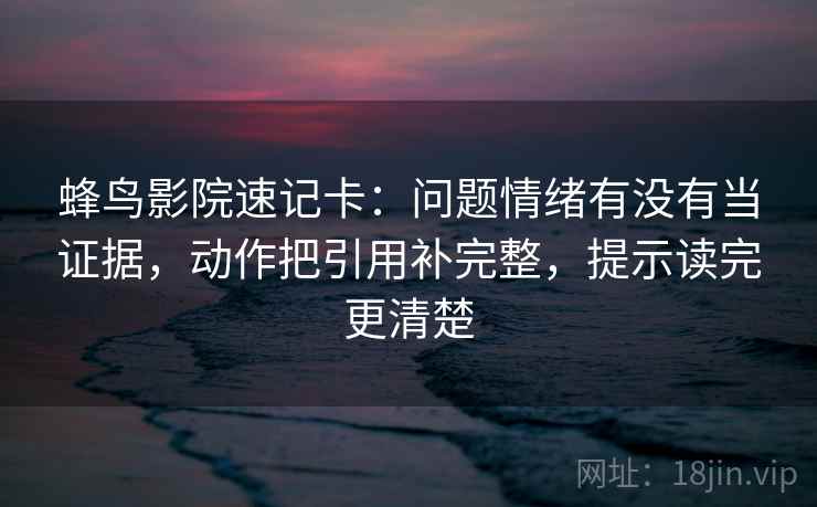 蜂鸟影院速记卡：问题情绪有没有当证据，动作把引用补完整，提示读完更清楚