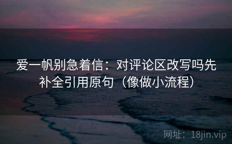 爱一帆别急着信：对评论区改写吗先补全引用原句（像做小流程）