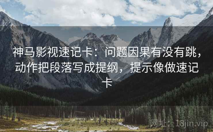 神马影视速记卡：问题因果有没有跳，动作把段落写成提纲，提示像做速记卡