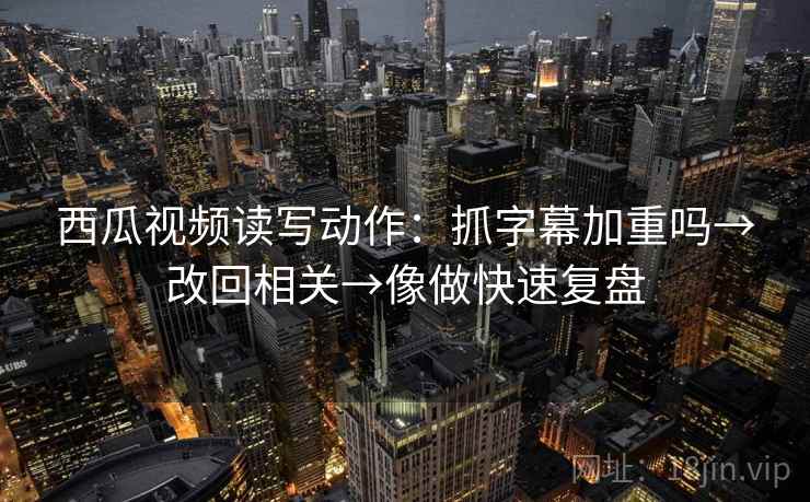 西瓜视频读写动作：抓字幕加重吗→改回相关→像做快速复盘