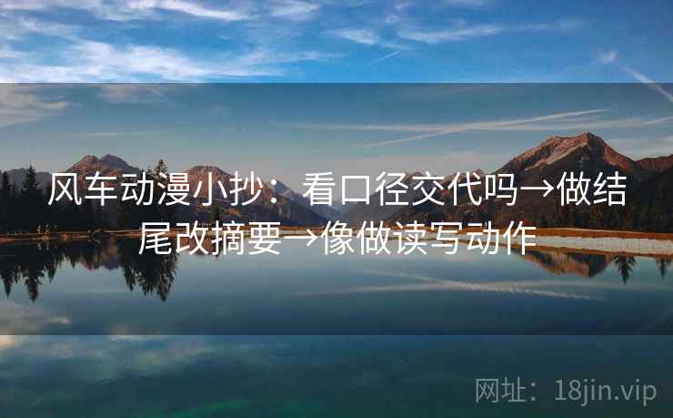 风车动漫小抄：看口径交代吗→做结尾改摘要→像做读写动作