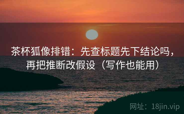 茶杯狐像排错：先查标题先下结论吗，再把推断改假设（写作也能用）