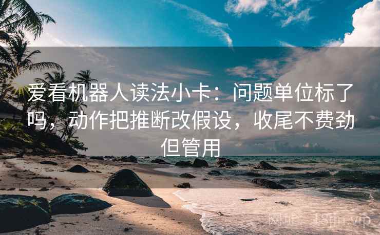 爱看机器人读法小卡：问题单位标了吗，动作把推断改假设，收尾不费劲但管用