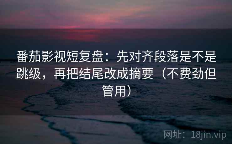 番茄影视短复盘：先对齐段落是不是跳级，再把结尾改成摘要（不费劲但管用）