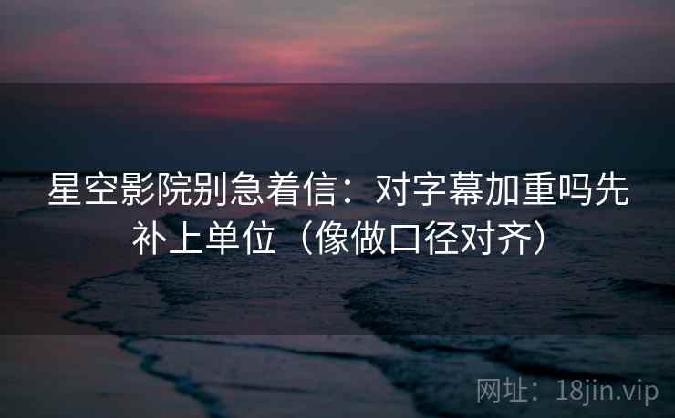 星空影院别急着信：对字幕加重吗先补上单位（像做口径对齐）
