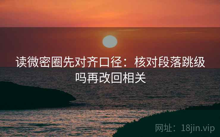 读微密圈先对齐口径：核对段落跳级吗再改回相关