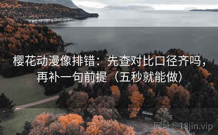 樱花动漫像排错：先查对比口径齐吗，再补一句前提（五秒就能做）