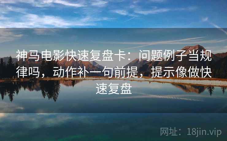 神马电影快速复盘卡：问题例子当规律吗，动作补一句前提，提示像做快速复盘