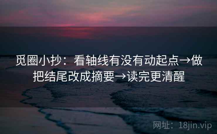觅圈小抄：看轴线有没有动起点→做把结尾改成摘要→读完更清醒