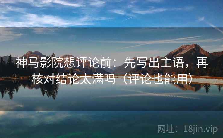 神马影院想评论前：先写出主语，再核对结论太满吗（评论也能用）