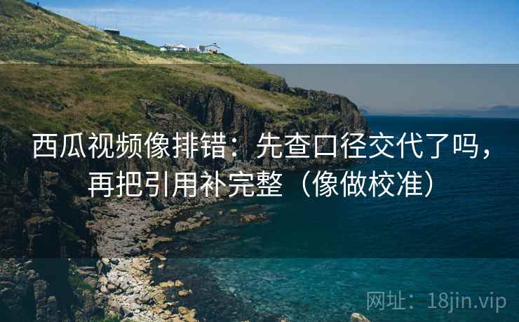 西瓜视频像排错:先查口径交代了吗,再把引用补完整(像做校准) 西瓜视频像排错:先查口径交代了吗,再把引用补完整(像做校准)