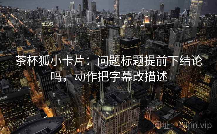 茶杯狐小卡片:问题标题提前下结论吗,动作把字幕改描述 茶杯狐小卡片:问题标题提前下结论吗,动作把字幕改描述